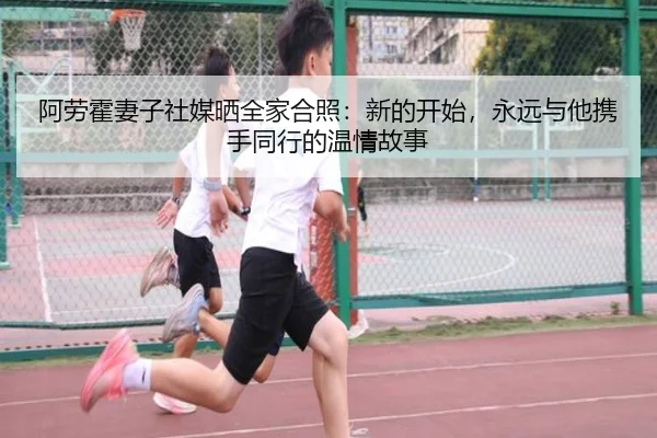 阿劳霍妻子社媒晒全家合照：新的开始，永远与他携手同行的温情故事