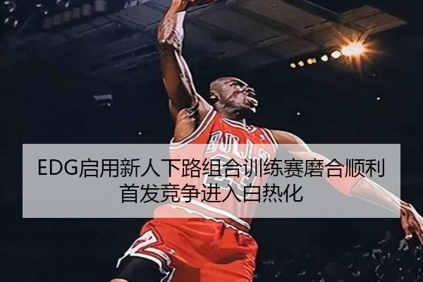 EDG启用新人下路组合训练赛磨合顺利首发竞争进入白热化
