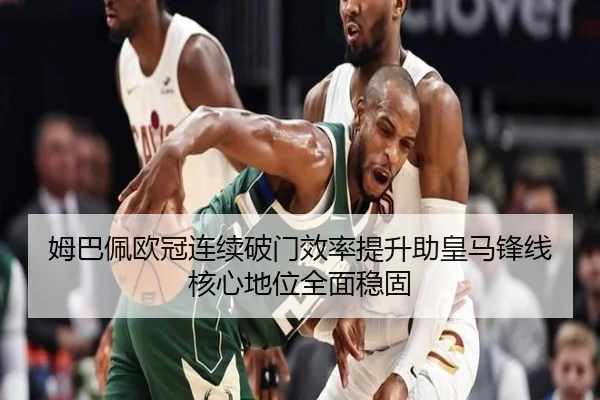 姆巴佩欧冠连续破门效率提升助皇马锋线核心地位全面稳固